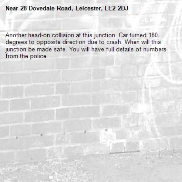 Another head-on collision at this junction. Car turned 180 degrees to opposite direction due to crash. When will this junction be made safe. You will have full details of numbers from the police -28 Dovedale Road, Leicester, LE2 2DJ