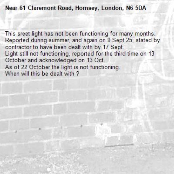 This sreet light has not been functioning for many months.  
Reported during summer, and again on 9 Sept 25; stated by contractor to have been dealt with by 17 Sept. 
Light still not functioning, reported for the third time on 13 October and acknowledged on 13 Oct.
As of 22 October the light is not functioning.  
When will this be dealt with ?-61 Claremont Road, Hornsey, London, N6 5DA