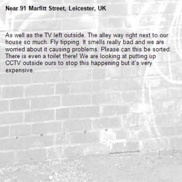 As well as the TV left outside. The alley way right next to our house so much. Fly tipping. It smells really bad and we are worried about it causing problems. Please can this be sorted. There is even a toilet there! We are looking at putting up CCTV outside ours to stop this happening but it's very expensive.-91 Marfitt Street, Leicester, UK