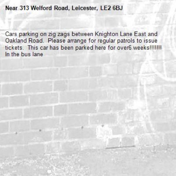 Cars parking on zig zags between Knighton Lane East and Oakland Road.  Please arrange for regular patrols to issue tickets.  This car has been parked here for over6 weeks!!!!!!! In the bus lane -313 Welford Road, Leicester, LE2 6BJ