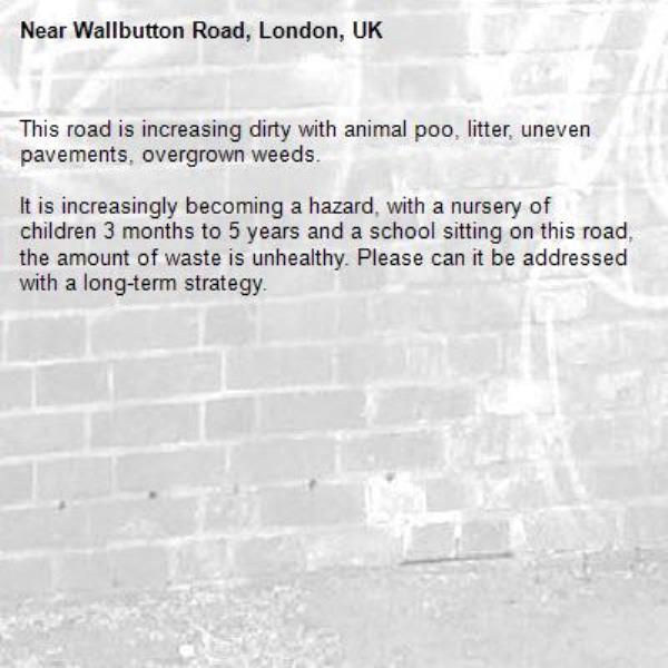 This road is increasing dirty with animal poo, litter, uneven pavements, overgrown weeds.

It is increasingly becoming a hazard, with a nursery of children 3 months to 5 years and a school sitting on this road, the amount of waste is unhealthy. Please can it be addressed with a long-term strategy. -Wallbutton Road, London, UK
