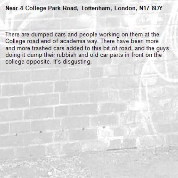 There are dumped cars and people working on them at the College road end of academia way. There have been more and more trashed cars added to this bit of road, and the guys doing it dump their rubbish and old car parts in front on the college opposite. It's disgusting. -4 College Park Road, Tottenham, London, N17 8DY