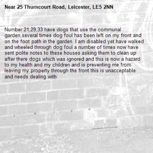 Number 21,29,33 have dogs that use the communal garden,several times dog foul has been left on my front and on the foot path in the garden. I am disabled yet have walked and wheeled through dog foul a number of times now have sent polite notes to these houses asking them to clean up after there dogs which was ignored and this is now a hazard to my health and my children and is preventing me from leaving my property through the front this is unacceptable and needs dealing with-25 Thurncourt Road, Leicester, LE5 2NN