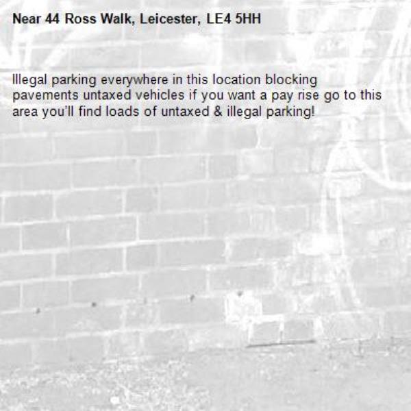 Illegal parking everywhere in this location blocking pavements untaxed vehicles if you want a pay rise go to this area you’ll find loads of untaxed & illegal parking! -44 Ross Walk, Leicester, LE4 5HH
