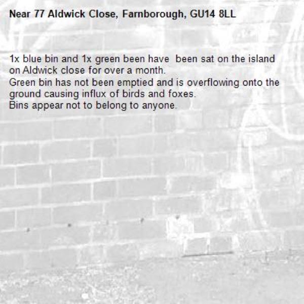 1x blue bin and 1x green been have  been sat on the island on Aldwick close for over a month.
Green bin has not been emptied and is overflowing onto the ground causing influx of birds and foxes.
Bins appear not to belong to anyone. -77 Aldwick Close, Farnborough, GU14 8LL