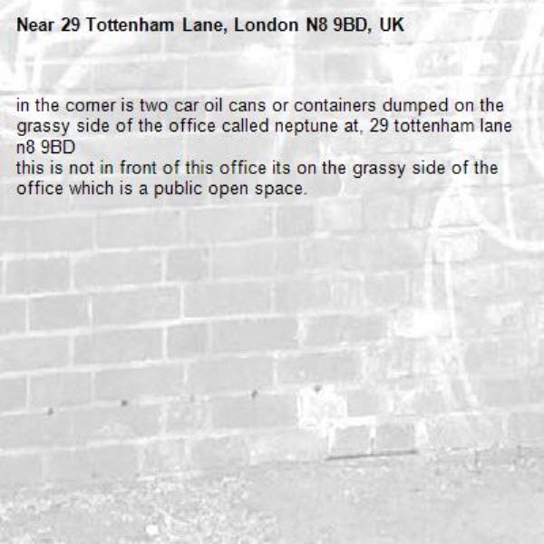in the corner is two car oil cans or containers dumped on the grassy side of the office called neptune at, 29 tottenham lane n8 9BD
this is not in front of this office its on the grassy side of the office which is a public open space.-29 Tottenham Lane, London N8 9BD, UK