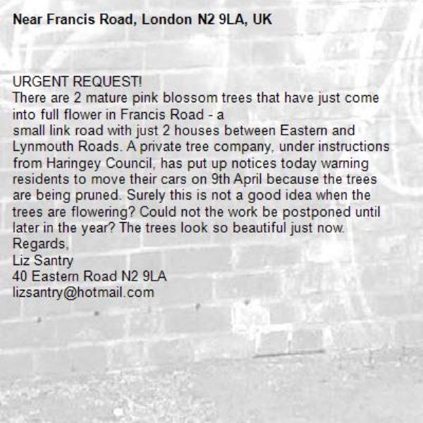 URGENT REQUEST!
There are 2 mature pink blossom trees that have just come into full flower in Francis Road - a 
small link road with just 2 houses between Eastern and Lynmouth Roads. A private tree company, under instructions from Haringey Council, has put up notices today warning residents to move their cars on 9th April because the trees are being pruned. Surely this is not a good idea when the trees are flowering? Could not the work be postponed until later in the year? The trees look so beautiful just now.
Regards,
Liz Santry
40 Eastern Road N2 9LA
lizsantry@hotmail.com-Francis Road, London N2 9LA, UK