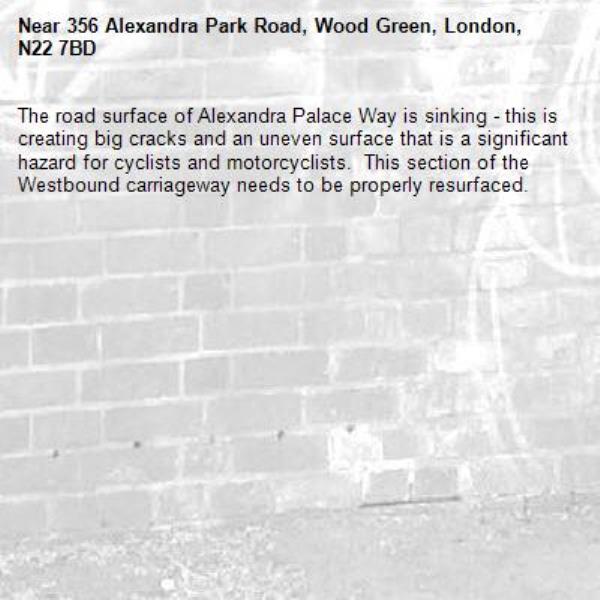 The road surface of Alexandra Palace Way is sinking - this is creating big cracks and an uneven surface that is a significant hazard for cyclists and motorcyclists.  This section of the Westbound carriageway needs to be properly resurfaced.-356 Alexandra Park Road, Wood Green, London, N22 7BD
