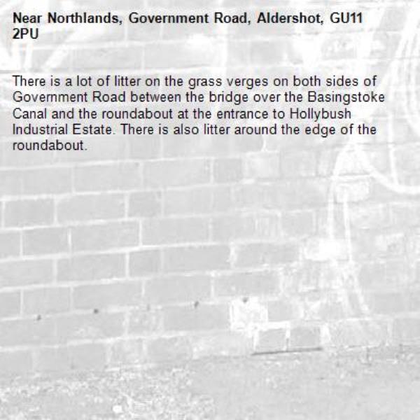 There is a lot of litter on the grass verges on both sides of Government Road between the bridge over the Basingstoke Canal and the roundabout at the entrance to Hollybush Industrial Estate. There is also litter around the edge of the roundabout. -Northlands, Government Road, Aldershot, GU11 2PU