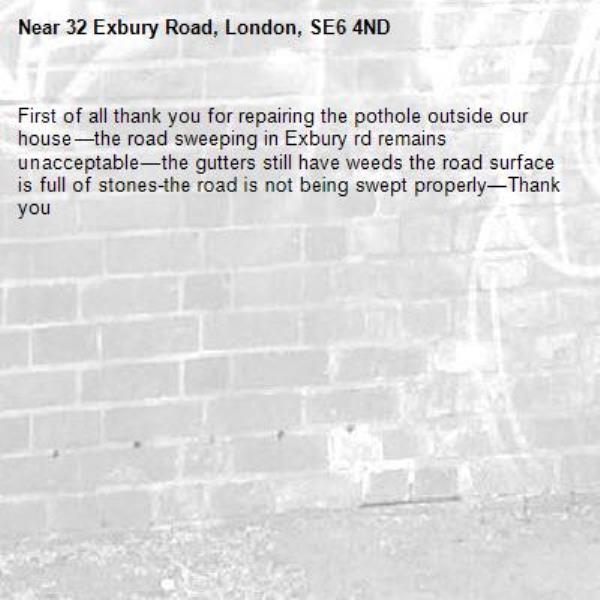First of all thank you for repairing the pothole outside our house—the road sweeping in Exbury rd remains unacceptable—the gutters still have weeds the road surface is full of stones-the road is not being swept properly—Thank you-32 Exbury Road, London, SE6 4ND