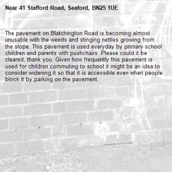 The pavement on Blatchington Road is becoming almost unusable with the weeds and stinging nettles growing from the slope. This pavement is used everyday by primary school children and parents with pushchairs. Please could it be cleared, thank you. Given how frequently this pavement is used for children commuting to school it might be an idea to consider widening it so that it is accessible even when people block it by parking on the pavement. -41 Stafford Road, Seaford, BN25 1UE