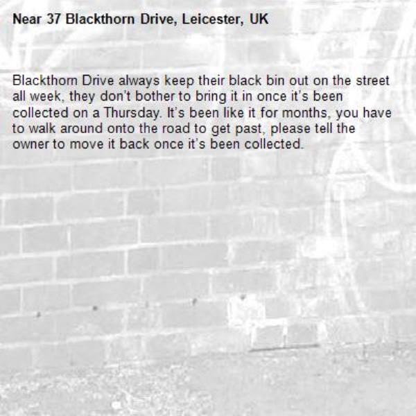 Blackthorn Drive always keep their black bin out on the street all week, they don’t bother to bring it in once it’s been collected on a Thursday. It’s been like it for months, you have to walk around onto the road to get past, please tell the owner to move it back once it’s been collected.-37 Blackthorn Drive, Leicester, UK