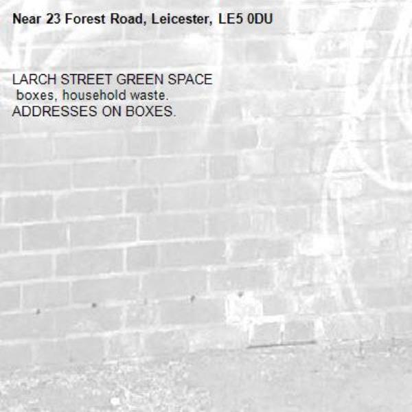 LARCH STREET GREEN SPACE 
 boxes, household waste. 
ADDRESSES ON BOXES. -23 Forest Road, Leicester, LE5 0DU