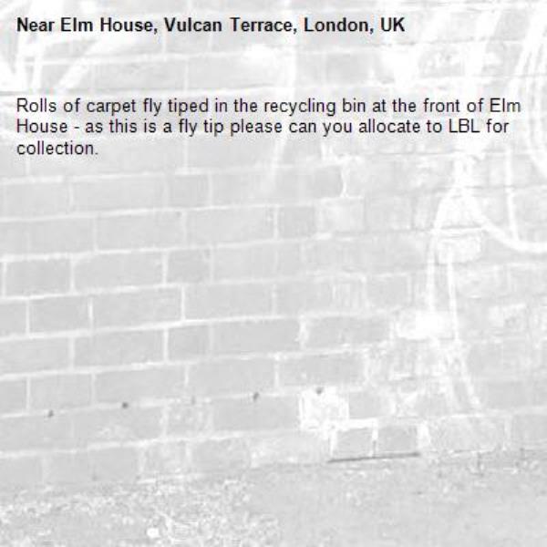 Rolls of carpet fly tiped in the recycling bin at the front of Elm House - as this is a fly tip please can you allocate to LBL for collection.-Elm House, Vulcan Terrace, London, UK