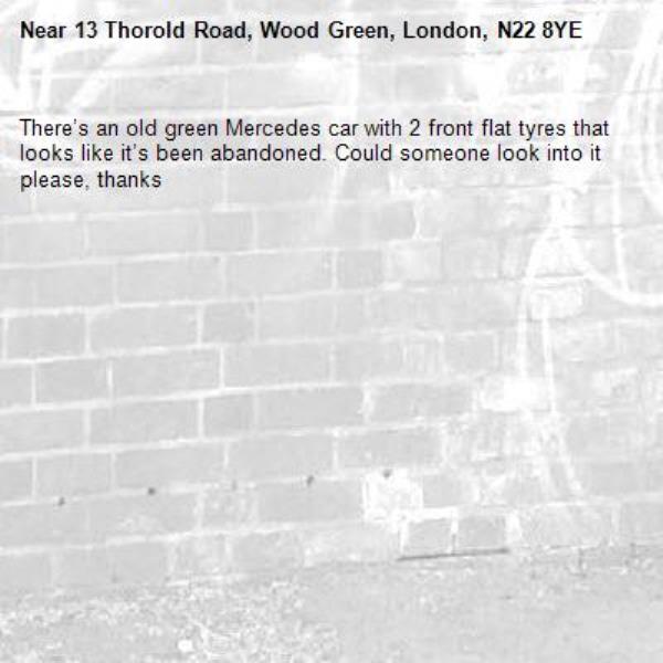 There’s an old green Mercedes car with 2 front flat tyres that looks like it’s been abandoned. Could someone look into it please, thanks -13 Thorold Road, Wood Green, London, N22 8YE