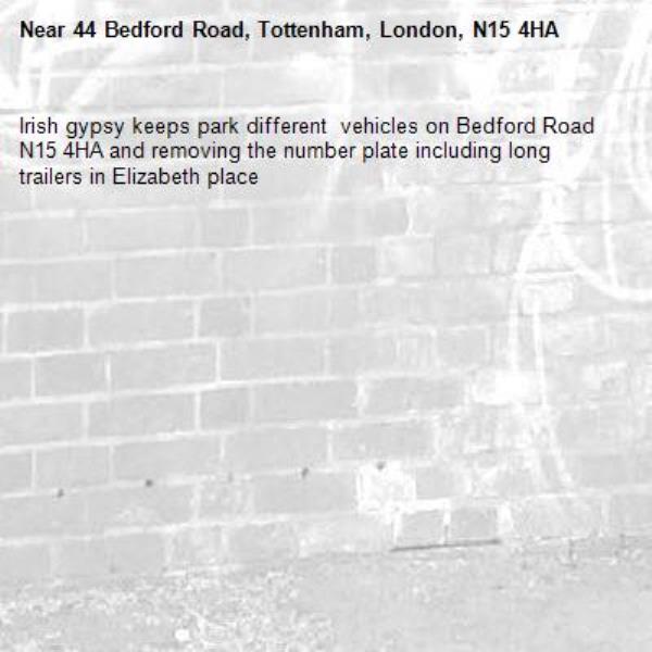Irish gypsy keeps park different  vehicles on Bedford Road N15 4HA and removing the number plate including long trailers in Elizabeth place-44 Bedford Road, Tottenham, London, N15 4HA