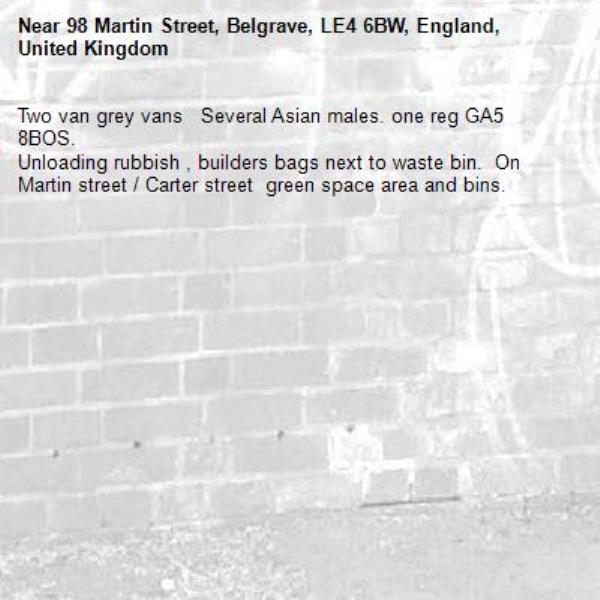 Two van grey vans   Several Asian males. one reg GA5 8BOS.
Unloading rubbish , builders bags next to waste bin.  On Martin street / Carter street  green space area and bins. 
-98 Martin Street, Belgrave, LE4 6BW, England, United Kingdom
