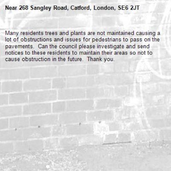 Many residents trees and plants are not maintained causing a lot of obstructions and issues for pedestrians to pass on the pavements.  Can the council please investigate and send notices to these residents to maintain their areas so not to cause obstruction in the future.  Thank you. -268 Sangley Road, Catford, London, SE6 2JT