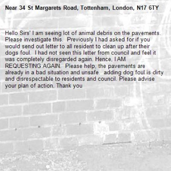 Hello Sirs' I am seeing lot of animal debris on the pavements.  Please investigate this.  Previously I had asked for if you would send out letter to all resident to clean up after their dogs foul.  I had not seen this letter from council and feel it was completely disregarded again. Hence, I AM REQUESTING AGAIN.  Please help, the pavements are already in a bad situation and unsafe.  adding dog foul is dirty and disrespectable to residents and council. Please advise your plan of action. Thank you-34 St Margarets Road, Tottenham, London, N17 6TY