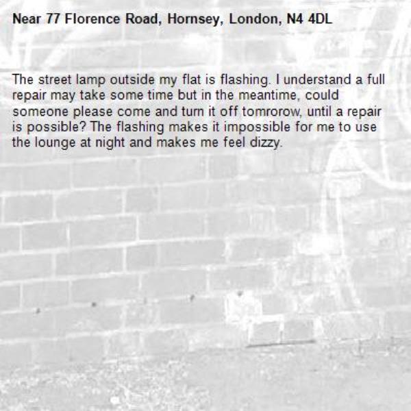 The street lamp outside my flat is flashing. I understand a full repair may take some time but in the meantime, could someone please come and turn it off tomrorow, until a repair is possible? The flashing makes it impossible for me to use the lounge at night and makes me feel dizzy.-77 Florence Road, Hornsey, London, N4 4DL