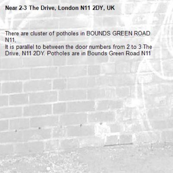 There are cluster of potholes in BOUNDS GREEN ROAD N11, 
It is parallel to between the door numbers from 2 to 3 The Drive, N11 2DY. Potholes are in Bounds Green Road N11   -2-3 The Drive, London N11 2DY, UK