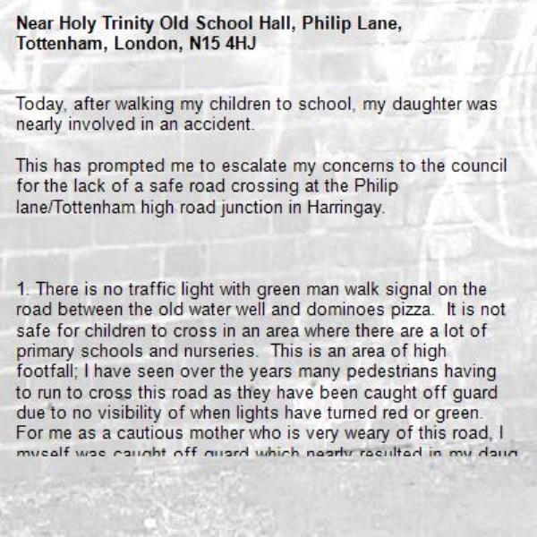 Today, after walking my children to school, my daughter was nearly involved in an accident.

This has prompted me to escalate my concerns to the council for the lack of a safe road crossing at the Philip lane/Tottenham high road junction in Harringay. 

 

1. There is no traffic light with green man walk signal on the road between the old water well and dominoes pizza.  It is not safe for children to cross in an area where there are a lot of primary schools and nurseries.  This is an area of high footfall; I have seen over the years many pedestrians having to run to cross this road as they have been caught off guard due to no visibility of when lights have turned red or green.  For me as a cautious mother who is very weary of this road, I myself was caught off guard which nearly resulted in my daughter having an accident. 
 

2. From a driver’s perspective, it is also not safe for a vehicle to make a right-hand turn onto Philip Lane as there is no green light to signal it is ok for the drivers to turn into the road.  Drivers have no visibility when the oncoming traffic on the other side of the road has moved from red to green and are just chancing a turn.
 

Please can you investigate the safety on this road and at the very least install a traffic light with green man walk signal to drastically improve the safety on this road and avoid any future accidents, injuries or death.
-Holy Trinity Old School Hall, Philip Lane, Tottenham, London, N15 4HJ