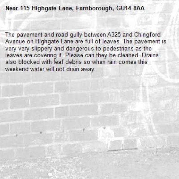 The pavement and road gully between A325 and Chingford Avenue on Highgate Lane are full of leaves. The pavement is very very slippery and dangerous to pedestrians as the leaves are covering it. Please can they be cleaned. Drains also blocked with leaf debris so when rain comes this weekend water will.not drain away.-115 Highgate Lane, Farnborough, GU14 8AA