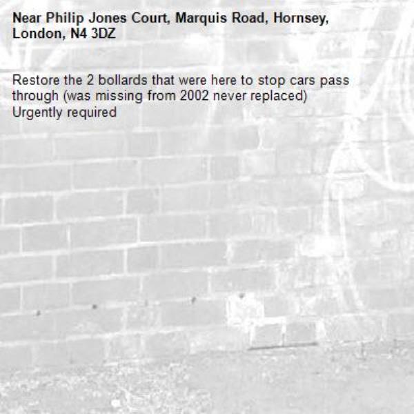 Restore the 2 bollards that were here to stop cars pass through (was missing from 2002 never replaced) 
Urgently required -Philip Jones Court, Marquis Road, Hornsey, London, N4 3DZ