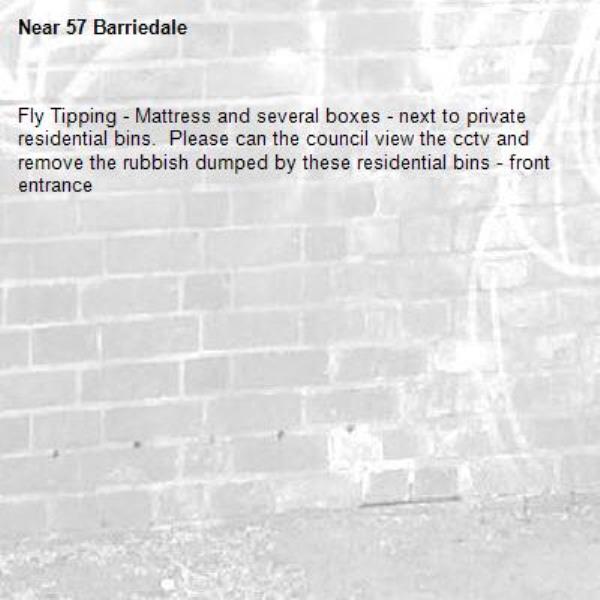 Fly Tipping - Mattress and several boxes - next to private residential bins.  Please can the council view the cctv and remove the rubbish dumped by these residential bins - front entrance-57 Barriedale