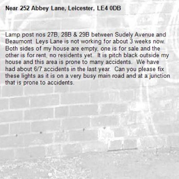 Lamp post nos 27B, 28B & 29B between Sudely Avenue and Beaumont  Leys Lane is not working for about 3 weeks now.  Both sides of my house are empty, one is for sale and the other is for rent, no residents yet.  It is pitch black outside my house and this area is prone to many accidents.  We have had about 6/7 accidents in the last year.  Can you please fix these lights as it is on a very busy main road and at a junction that is prone to accidents.-252 Abbey Lane, Leicester, LE4 0DB