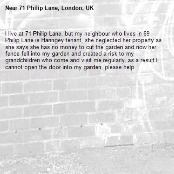 I live at 71 Philip Lane, but my neighbour who lives in 69 Philip Lane is Haringey tenant, she neglected her property as she says she has no money to cut the garden and now her fence fell into my garden and created a risk to my grandchildren who come and visit me regularly, as a result I cannot open the door into my garden, please help. -71 Philip Lane, London, UK