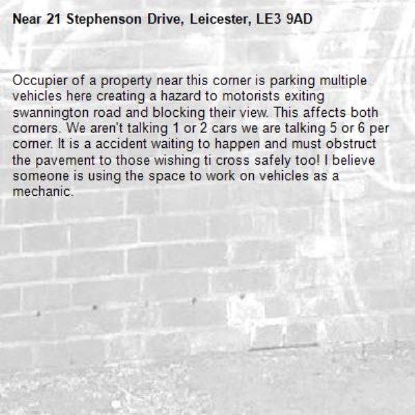 Occupier of a property near this corner is parking multiple vehicles here creating a hazard to motorists exiting swannington road and blocking their view. This affects both corners. We aren't talking 1 or 2 cars we are talking 5 or 6 per corner. It is a accident waiting to happen and must obstruct the pavement to those wishing ti cross safely too! I believe someone is using the space to work on vehicles as a mechanic. -21 Stephenson Drive, Leicester, LE3 9AD