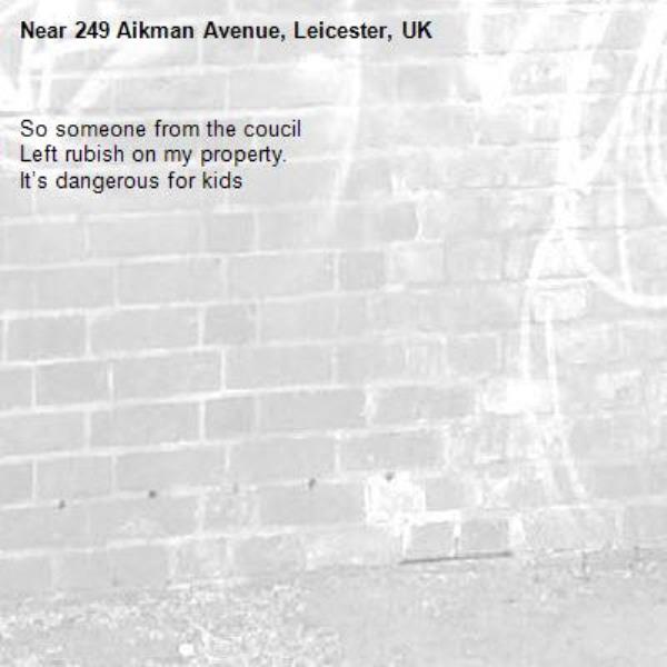 So someone from the coucil
Left rubish on my property. 
It’s dangerous for kids -249 Aikman Avenue, Leicester, UK