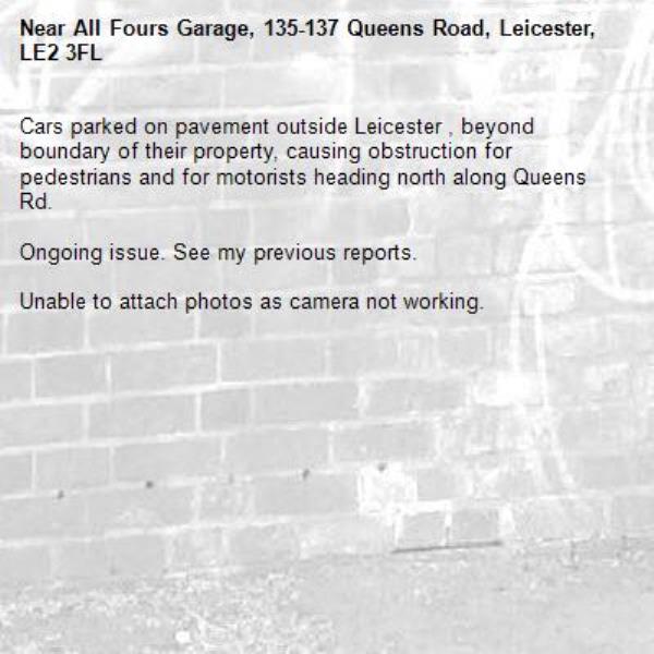 Cars parked on pavement outside Leicester , beyond boundary of their property, causing obstruction for pedestrians and for motorists heading north along Queens Rd.

Ongoing issue. See my previous reports.

Unable to attach photos as camera not working.-All Fours Garage, 135-137 Queens Road, Leicester, LE2 3FL