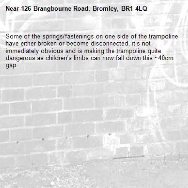 Some of the springs/fastenings on one side of the trampoline have either broken or become disconnected, it’s not immediately obvious and is making the trampoline quite dangerous as children’s limbs can now fall down this ~40cm gap -126 Brangbourne Road, Bromley, BR1 4LQ
