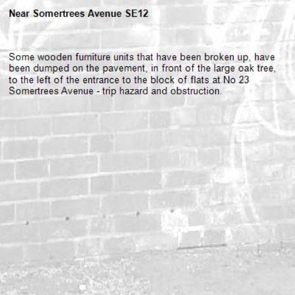 Some wooden furniture units that have been broken up, have been dumped on the pavement, in front of the large oak tree, to the left of the entrance to the block of flats at No 23 Somertrees Avenue - trip hazard and obstruction.  -Somertrees Avenue SE12