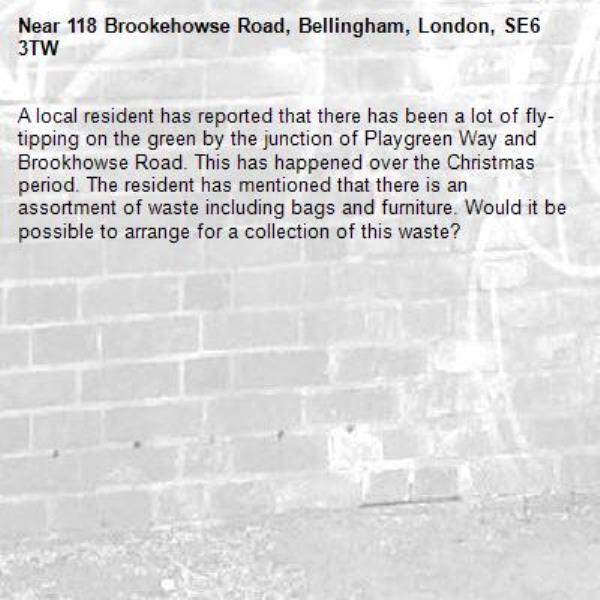 A local resident has reported that there has been a lot of fly-tipping on the green by the junction of Playgreen Way and Brookhowse Road. This has happened over the Christmas period. The resident has mentioned that there is an assortment of waste including bags and furniture. Would it be possible to arrange for a collection of this waste?-118 Brookehowse Road, Bellingham, London, SE6 3TW