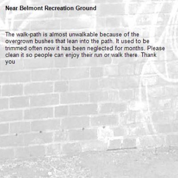 The walk-path is almost unwalkable because of the overgrown bushes that lean into the path. It used to be trimmed often now it has been neglected for months. Please clean it so people can enjoy their run or walk there. Thank you-Belmont Recreation Ground