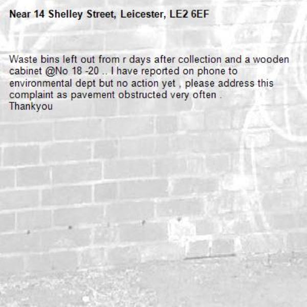 Waste bins left out from r days after collection and a wooden cabinet @No 18 -20 .. I have reported on phone to environmental dept but no action yet , please address this complaint as pavement obstructed very often . 
Thankyou -14 Shelley Street, Leicester, LE2 6EF