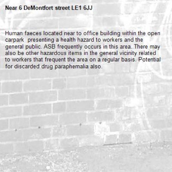 Human faeces located near to office building within the open carpark  presenting a health hazard to workers and the general public. ASB frequently occurs in this area. There may also be other hazardous items in the general vicinity related to workers that frequent the area on a regular basis. Potential for discarded drug paraphernalia also. -6 DeMontfort street LE1 6JJ
