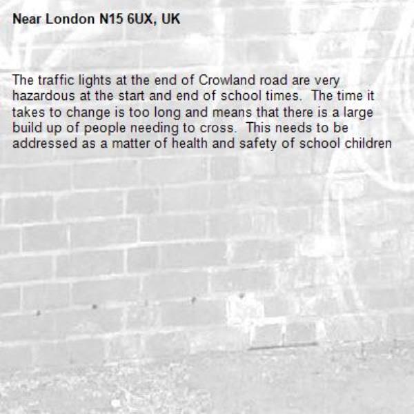 The traffic lights at the end of Crowland road are very hazardous at the start and end of school times.  The time it takes to change is too long and means that there is a large build up of people needing to cross.  This needs to be addressed as a matter of health and safety of school children-London N15 6UX, UK