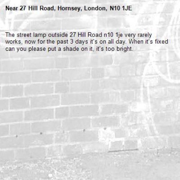 The street lamp outside 27 Hill Road n10 1je very rarely works, now for the past 3 days it&#39;s on all day. When it&#39;s fixed can you please put a shade on it, it&#39;s too bright. -27 Hill Road, Hornsey, London, N10 1JE