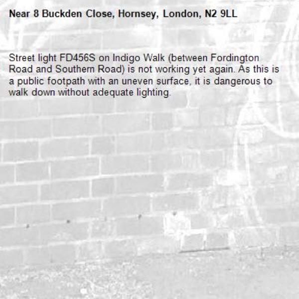 Street light FD456S on Indigo Walk (between Fordington Road and Southern Road) is not working yet again. As this is a public footpath with an uneven surface, it is dangerous to walk down without adequate lighting.-8 Buckden Close, Hornsey, London, N2 9LL