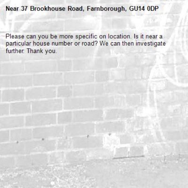 Please can you be more specific on location. Is it near a particular house number or road? We can then investigate further. Thank you.-37 Brookhouse Road, Farnborough, GU14 0DP