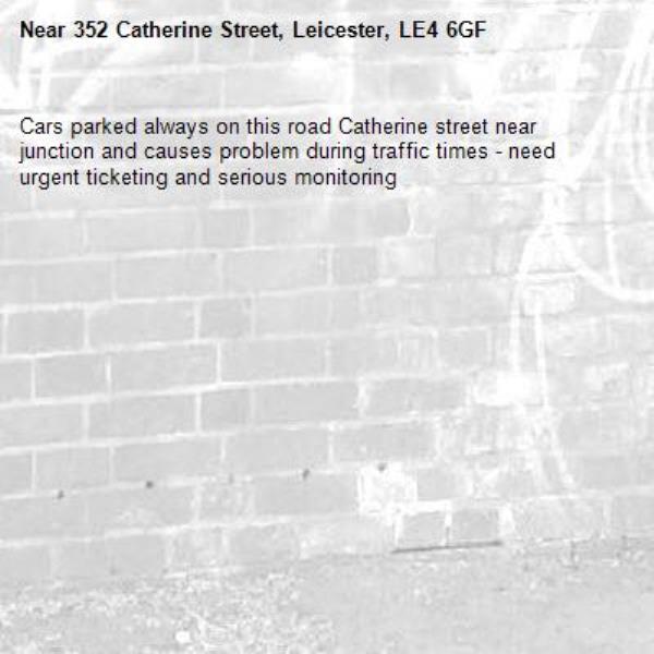 Cars parked always on this road Catherine street near junction and causes problem during traffic times - need urgent ticketing and serious monitoring -352 Catherine Street, Leicester, LE4 6GF