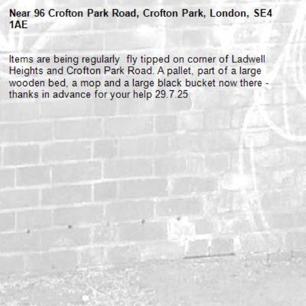 Items are being regularly  fly tipped on corner of Ladwell Heights and Crofton Park Road. A pallet, part of a large wooden bed, a mop and a large black bucket now there - thanks in advance for your help 29.7.25-96 Crofton Park Road, Crofton Park, London, SE4 1AE