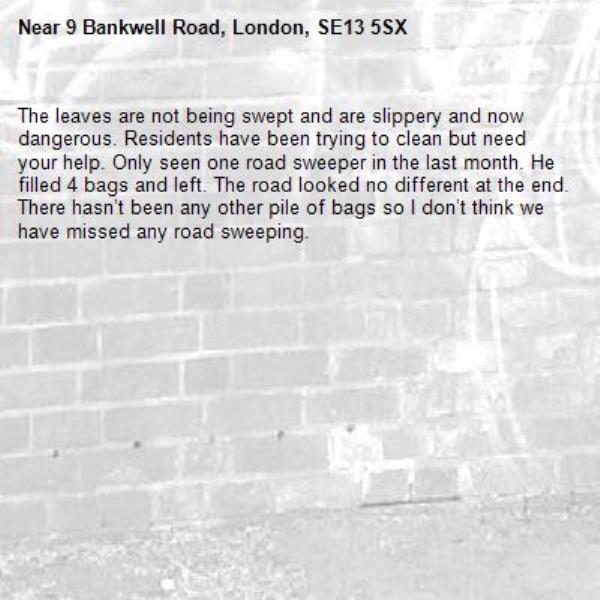 The leaves are not being swept and are slippery and now dangerous. Residents have been trying to clean but need your help. Only seen one road sweeper in the last month. He filled 4 bags and left. The road looked no different at the end. There hasn’t been any other pile of bags so I don’t think we have missed any road sweeping. -9 Bankwell Road, London, SE13 5SX