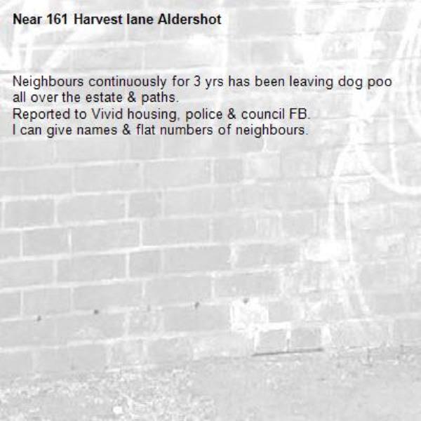 Neighbours continuously for 3 yrs has been leaving dog poo all over the estate & paths.
Reported to Vivid housing, police & council FB.
I can give names & flat numbers of neighbours. -161 Harvest lane Aldershot 