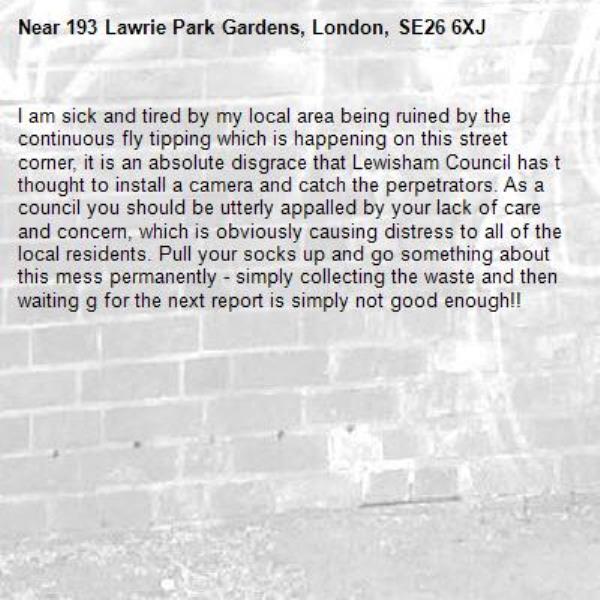 I am sick and tired by my local area being ruined by the continuous fly tipping which is happening on this street corner, it is an absolute disgrace that Lewisham Council has t thought to install a camera and catch the perpetrators. As a council you should be utterly appalled by your lack of care and concern, which is obviously causing distress to all of the local residents. Pull your socks up and go something about this mess permanently - simply collecting the waste and then waiting g for the next report is simply not good enough!!-193 Lawrie Park Gardens, London, SE26 6XJ