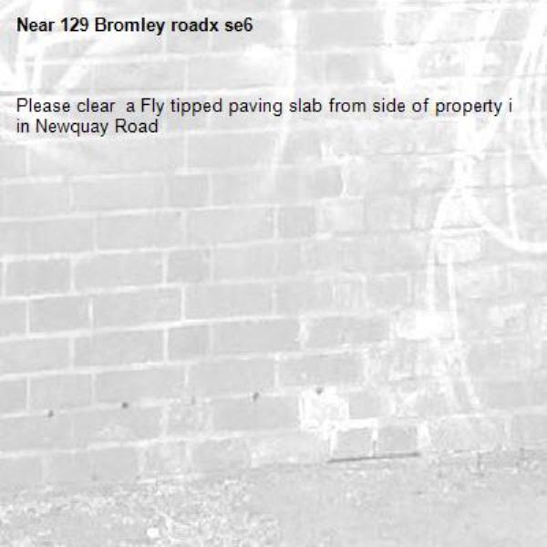 Please clear  a Fly tipped paving slab from side of property i in Newquay Road-129 Bromley roadx se6